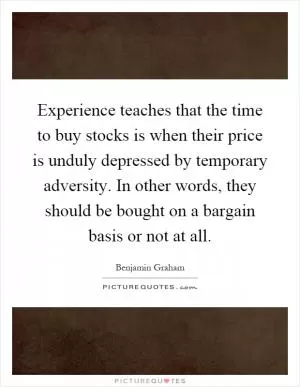 Experience teaches that the time to buy stocks is when their price is unduly depressed by temporary adversity. In other words, they should be bought on a bargain basis or not at all Picture Quote #1