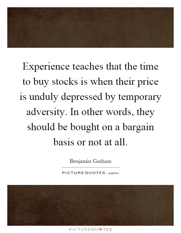Experience teaches that the time to buy stocks is when their price is unduly depressed by temporary adversity. In other words, they should be bought on a bargain basis or not at all Picture Quote #1
