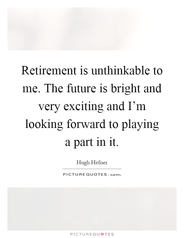Retirement is unthinkable to me. The future is bright and very exciting and I'm looking forward to playing a part in it Picture Quote #1
