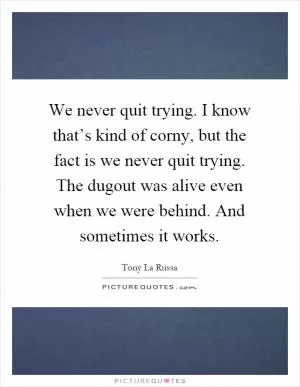 We never quit trying. I know that’s kind of corny, but the fact is we never quit trying. The dugout was alive even when we were behind. And sometimes it works Picture Quote #1