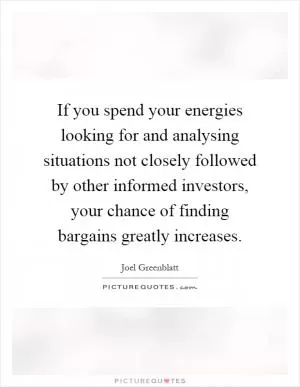 If you spend your energies looking for and analysing situations not closely followed by other informed investors, your chance of finding bargains greatly increases Picture Quote #1