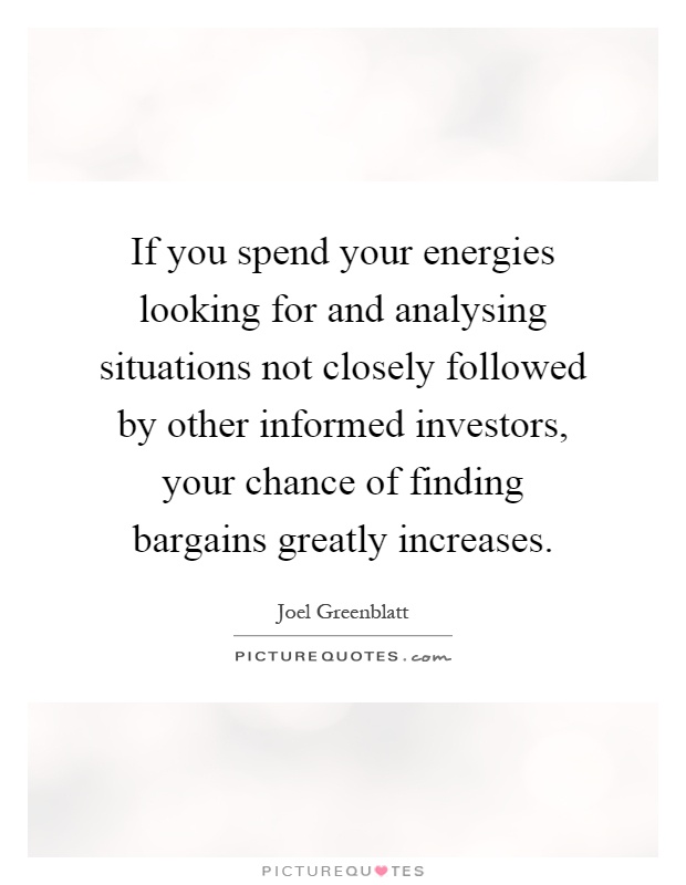 If you spend your energies looking for and analysing situations not closely followed by other informed investors, your chance of finding bargains greatly increases Picture Quote #1