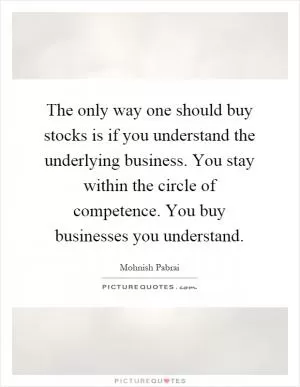 The only way one should buy stocks is if you understand the underlying business. You stay within the circle of competence. You buy businesses you understand Picture Quote #1