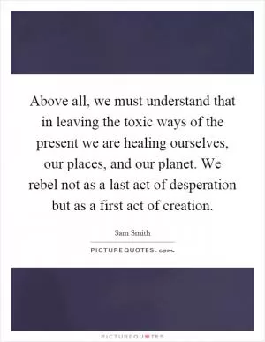 Above all, we must understand that in leaving the toxic ways of the present we are healing ourselves, our places, and our planet. We rebel not as a last act of desperation but as a first act of creation Picture Quote #1