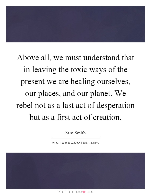 Above all, we must understand that in leaving the toxic ways of the present we are healing ourselves, our places, and our planet. We rebel not as a last act of desperation but as a first act of creation Picture Quote #1