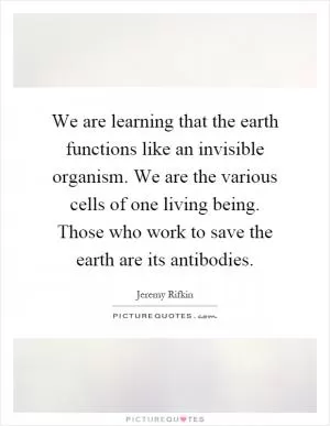 We are learning that the earth functions like an invisible organism. We are the various cells of one living being. Those who work to save the earth are its antibodies Picture Quote #1