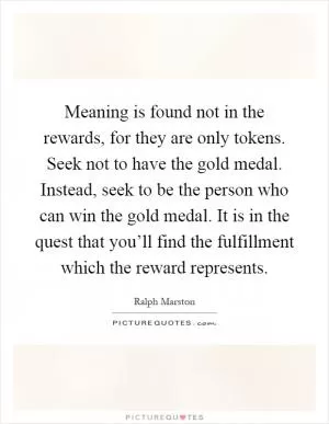Meaning is found not in the rewards, for they are only tokens. Seek not to have the gold medal. Instead, seek to be the person who can win the gold medal. It is in the quest that you’ll find the fulfillment which the reward represents Picture Quote #1