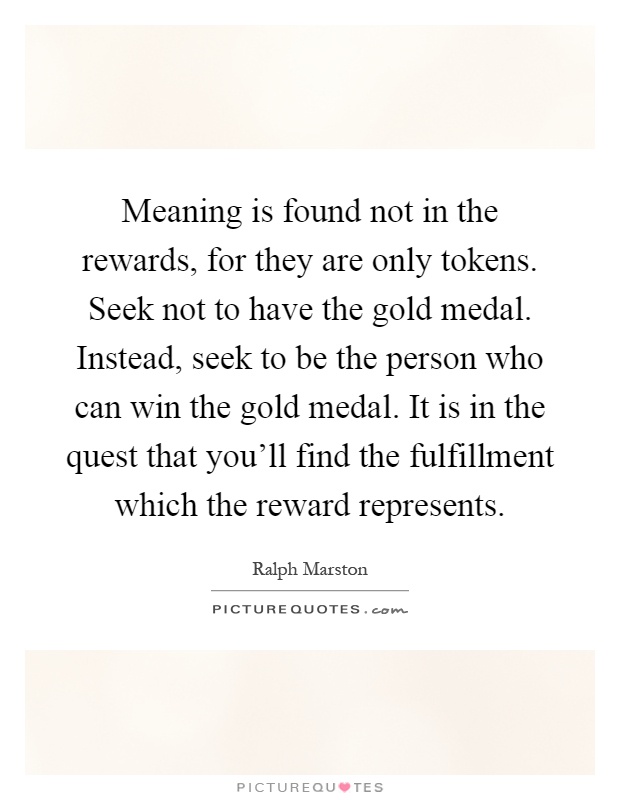 Meaning is found not in the rewards, for they are only tokens. Seek not to have the gold medal. Instead, seek to be the person who can win the gold medal. It is in the quest that you'll find the fulfillment which the reward represents Picture Quote #1