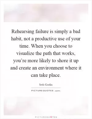 Rehearsing failure is simply a bad habit, not a productive use of your time. When you choose to visualize the path that works, you’re more likely to shore it up and create an environment where it can take place Picture Quote #1