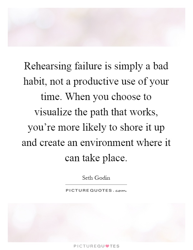 Rehearsing failure is simply a bad habit, not a productive use of your time. When you choose to visualize the path that works, you're more likely to shore it up and create an environment where it can take place Picture Quote #1