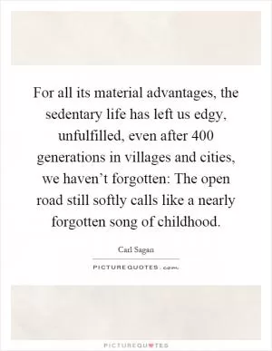 For all its material advantages, the sedentary life has left us edgy, unfulfilled, even after 400 generations in villages and cities, we haven’t forgotten: The open road still softly calls like a nearly forgotten song of childhood Picture Quote #1