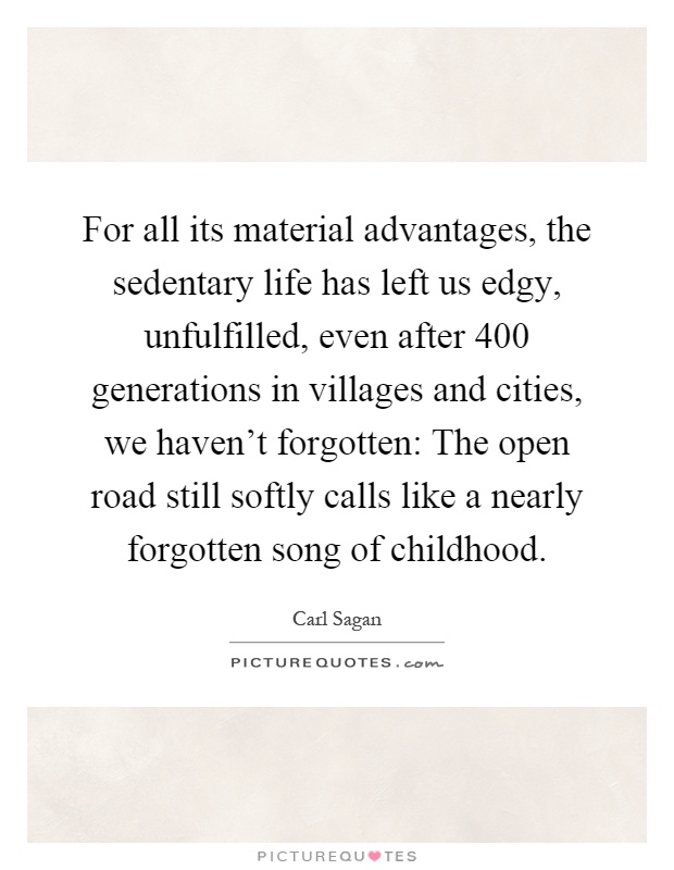 For all its material advantages, the sedentary life has left us edgy, unfulfilled, even after 400 generations in villages and cities, we haven't forgotten: The open road still softly calls like a nearly forgotten song of childhood Picture Quote #1