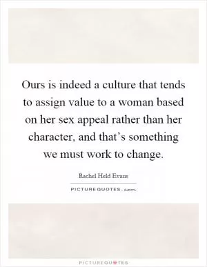 Ours is indeed a culture that tends to assign value to a woman based on her sex appeal rather than her character, and that’s something we must work to change Picture Quote #1
