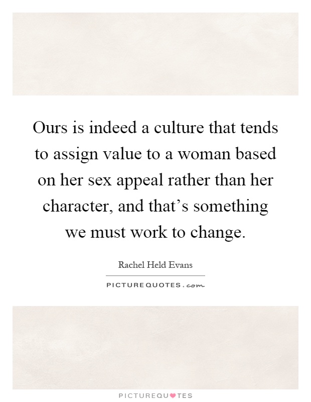 Ours is indeed a culture that tends to assign value to a woman based on her sex appeal rather than her character, and that's something we must work to change Picture Quote #1