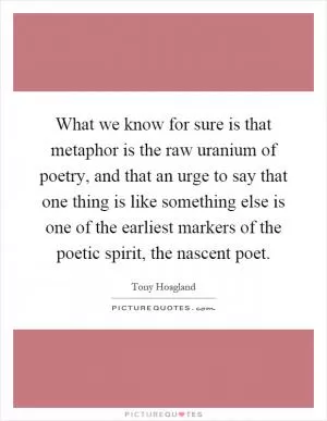 What we know for sure is that metaphor is the raw uranium of poetry, and that an urge to say that one thing is like something else is one of the earliest markers of the poetic spirit, the nascent poet Picture Quote #1