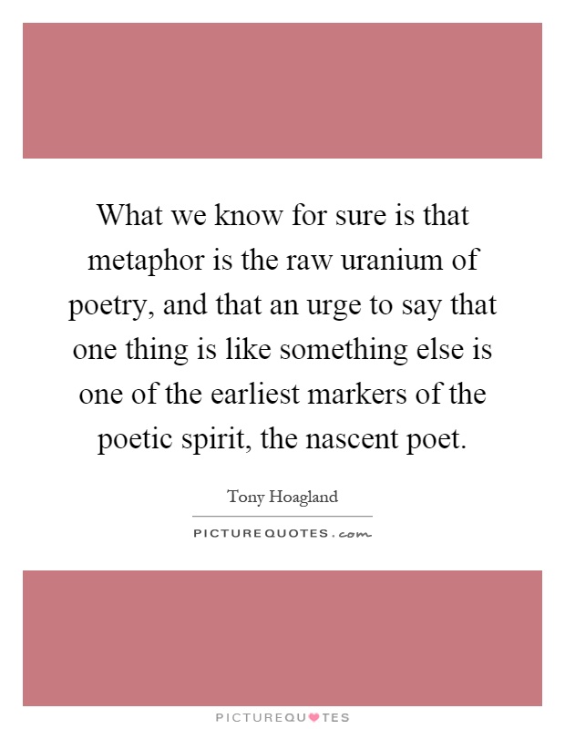 What we know for sure is that metaphor is the raw uranium of poetry, and that an urge to say that one thing is like something else is one of the earliest markers of the poetic spirit, the nascent poet Picture Quote #1