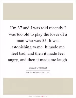 I’m 37 and I was told recently I was too old to play the lover of a man who was 55. It was astonishing to me. It made me feel bad, and then it made feel angry, and then it made me laugh Picture Quote #1