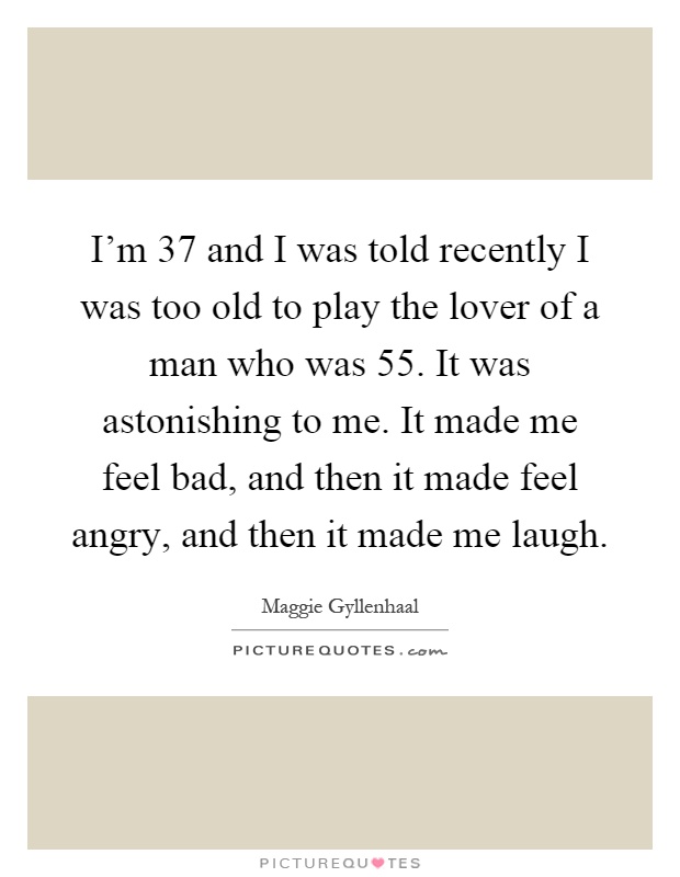 I'm 37 and I was told recently I was too old to play the lover of a man who was 55. It was astonishing to me. It made me feel bad, and then it made feel angry, and then it made me laugh Picture Quote #1