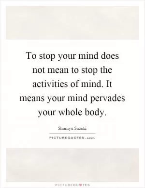 To stop your mind does not mean to stop the activities of mind. It means your mind pervades your whole body Picture Quote #1