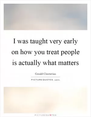 I was taught very early on how you treat people is actually what matters Picture Quote #1