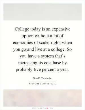 College today is an expensive option without a lot of economies of scale, right, when you go and live at a college. So you have a system that’s increasing its cost base by probably five percent a year Picture Quote #1