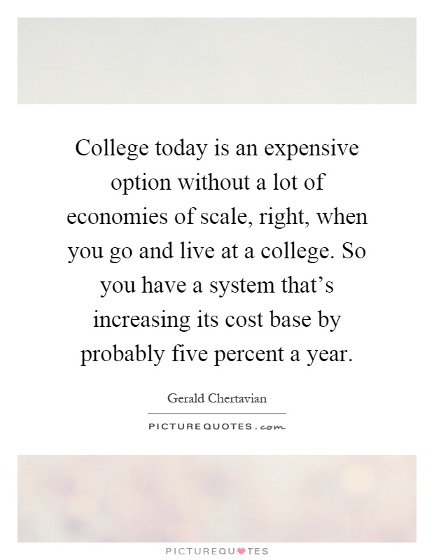 College today is an expensive option without a lot of economies of scale, right, when you go and live at a college. So you have a system that's increasing its cost base by probably five percent a year Picture Quote #1