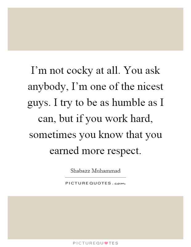 I'm not cocky at all. You ask anybody, I'm one of the nicest guys. I try to be as humble as I can, but if you work hard, sometimes you know that you earned more respect Picture Quote #1
