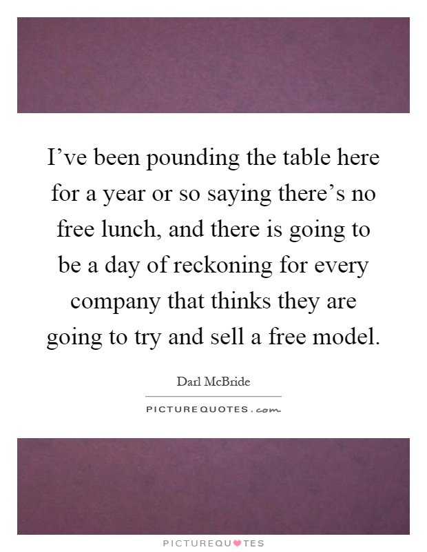 I've been pounding the table here for a year or so saying there's no free lunch, and there is going to be a day of reckoning for every company that thinks they are going to try and sell a free model Picture Quote #1