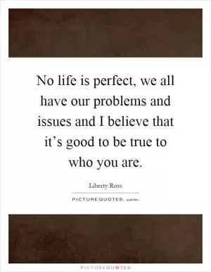 No life is perfect, we all have our problems and issues and I believe that it’s good to be true to who you are Picture Quote #1