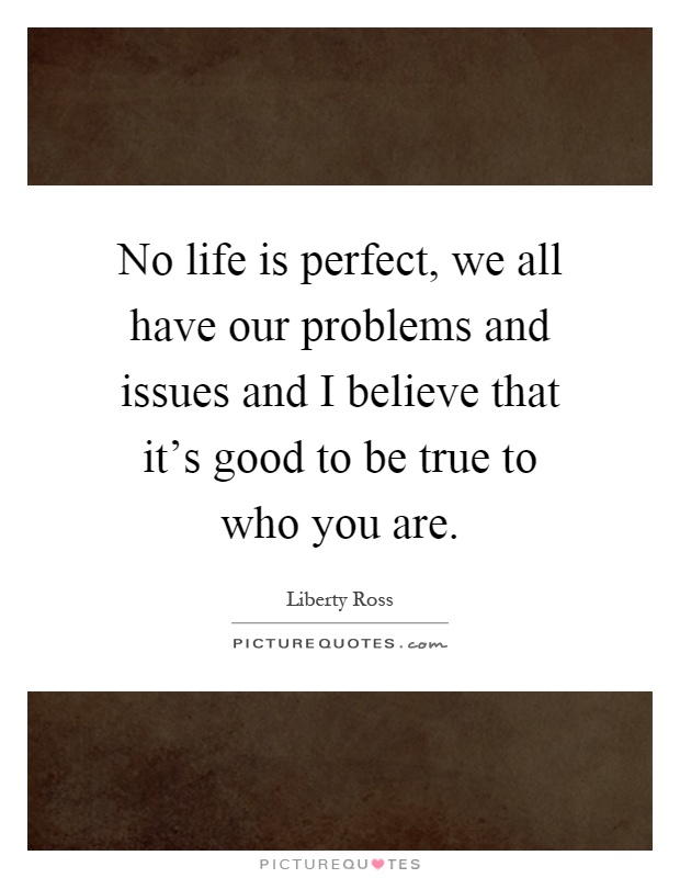 No life is perfect, we all have our problems and issues and I believe that it's good to be true to who you are Picture Quote #1