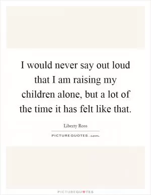 I would never say out loud that I am raising my children alone, but a lot of the time it has felt like that Picture Quote #1