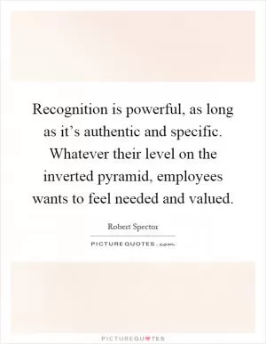 Recognition is powerful, as long as it’s authentic and specific. Whatever their level on the inverted pyramid, employees wants to feel needed and valued Picture Quote #1