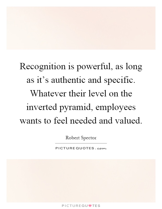 Recognition is powerful, as long as it's authentic and specific. Whatever their level on the inverted pyramid, employees wants to feel needed and valued Picture Quote #1
