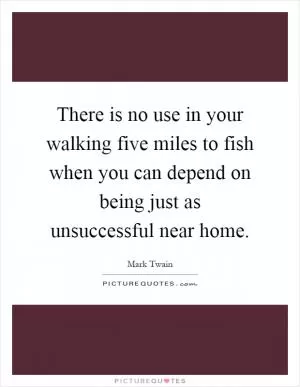 There is no use in your walking five miles to fish when you can depend on being just as unsuccessful near home Picture Quote #1