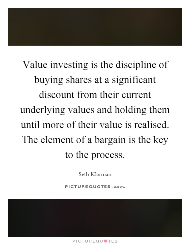 Value investing is the discipline of buying shares at a significant discount from their current underlying values and holding them until more of their value is realised. The element of a bargain is the key to the process Picture Quote #1