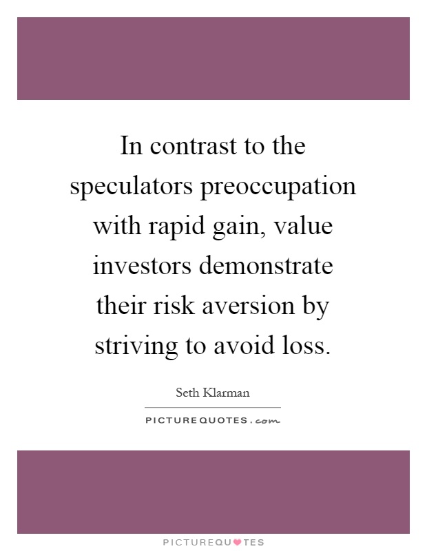 In contrast to the speculators preoccupation with rapid gain, value investors demonstrate their risk aversion by striving to avoid loss Picture Quote #1