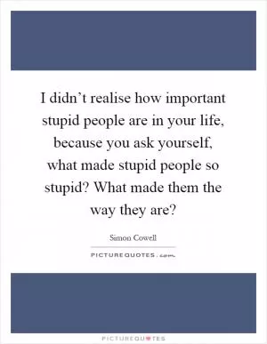 I didn’t realise how important stupid people are in your life, because you ask yourself, what made stupid people so stupid? What made them the way they are? Picture Quote #1