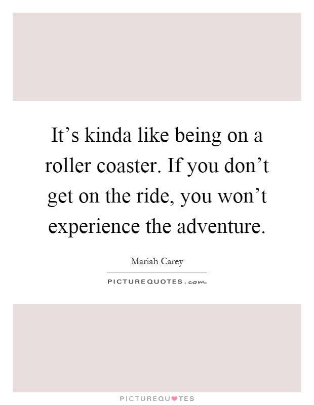 It's kinda like being on a roller coaster. If you don't get on the ride, you won't experience the adventure Picture Quote #1