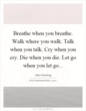 Breathe when you breathe. Walk where you walk. Talk when you talk. Cry when you cry. Die when you die. Let go when you let go Picture Quote #1