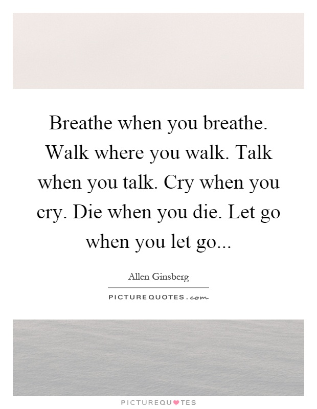 Breathe when you breathe. Walk where you walk. Talk when you talk. Cry when you cry. Die when you die. Let go when you let go Picture Quote #1