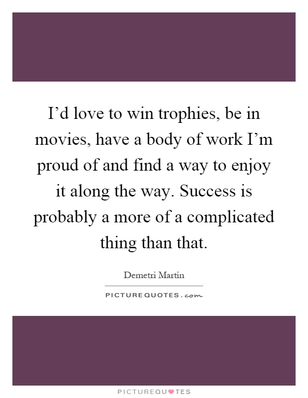I'd love to win trophies, be in movies, have a body of work I'm proud of and find a way to enjoy it along the way. Success is probably a more of a complicated thing than that Picture Quote #1
