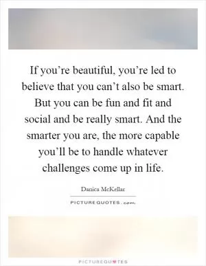 If you’re beautiful, you’re led to believe that you can’t also be smart. But you can be fun and fit and social and be really smart. And the smarter you are, the more capable you’ll be to handle whatever challenges come up in life Picture Quote #1
