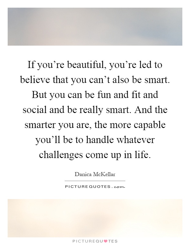If you're beautiful, you're led to believe that you can't also be smart. But you can be fun and fit and social and be really smart. And the smarter you are, the more capable you'll be to handle whatever challenges come up in life Picture Quote #1