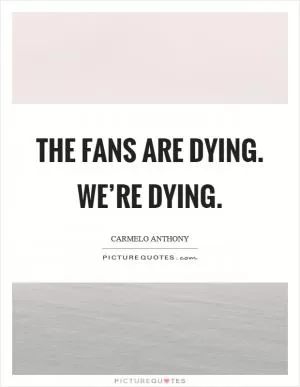 The fans are dying. We’re dying Picture Quote #1
