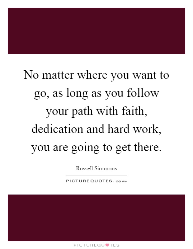 No matter where you want to go, as long as you follow your path with faith, dedication and hard work, you are going to get there Picture Quote #1