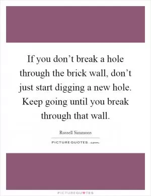 If you don’t break a hole through the brick wall, don’t just start digging a new hole. Keep going until you break through that wall Picture Quote #1