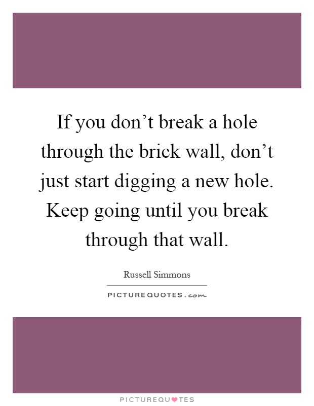If you don't break a hole through the brick wall, don't just start digging a new hole. Keep going until you break through that wall Picture Quote #1