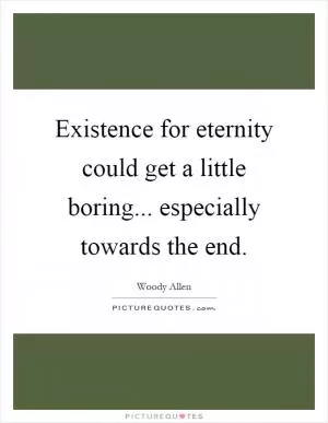 Existence for eternity could get a little boring... especially towards the end Picture Quote #1