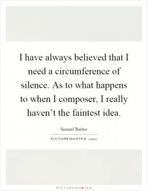 I have always believed that I need a circumference of silence. As to what happens to when I composer, I really haven’t the faintest idea Picture Quote #1
