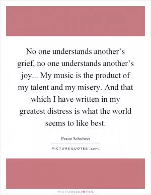 No one understands another’s grief, no one understands another’s joy... My music is the product of my talent and my misery. And that which I have written in my greatest distress is what the world seems to like best Picture Quote #1
